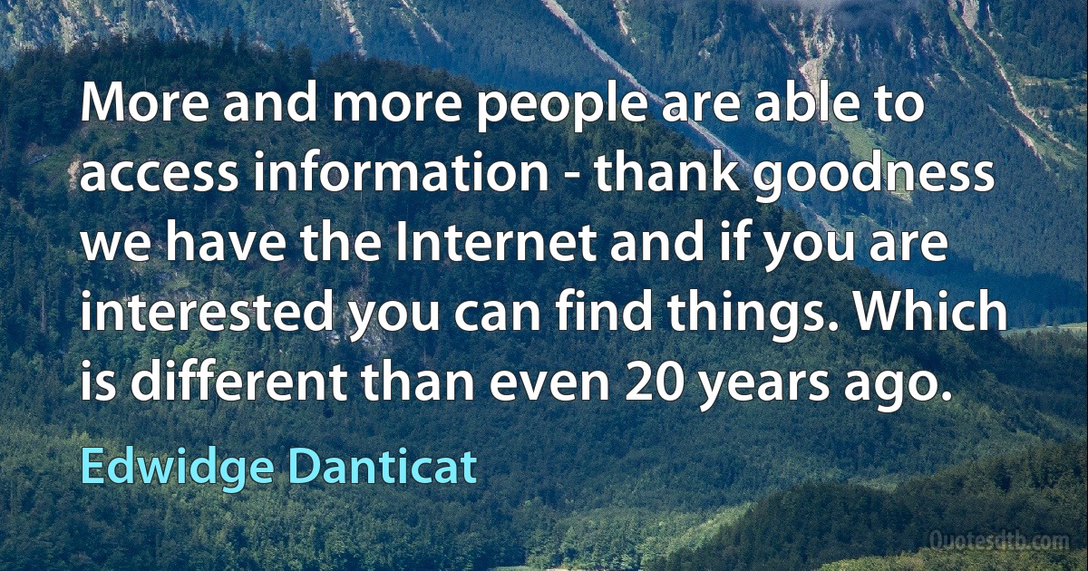 More and more people are able to access information - thank goodness we have the Internet and if you are interested you can find things. Which is different than even 20 years ago. (Edwidge Danticat)