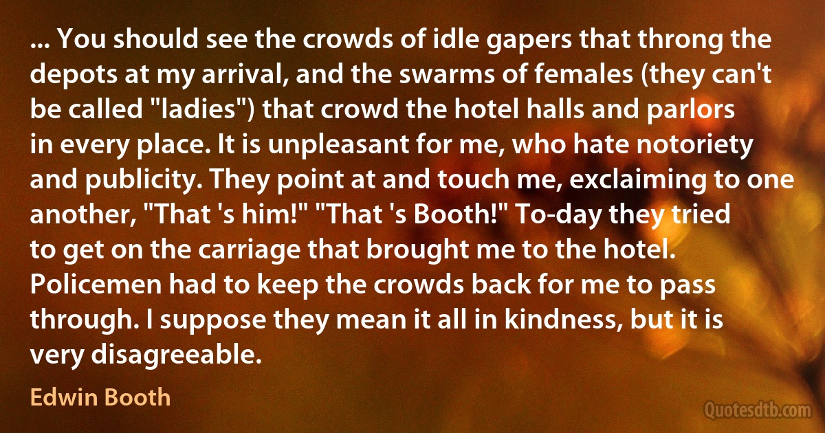 ... You should see the crowds of idle gapers that throng the depots at my arrival, and the swarms of females (they can't be called "ladies") that crowd the hotel halls and parlors in every place. It is unpleasant for me, who hate notoriety and publicity. They point at and touch me, exclaiming to one another, "That 's him!" "That 's Booth!" To-day they tried to get on the carriage that brought me to the hotel. Policemen had to keep the crowds back for me to pass through. I suppose they mean it all in kindness, but it is very disagreeable. (Edwin Booth)