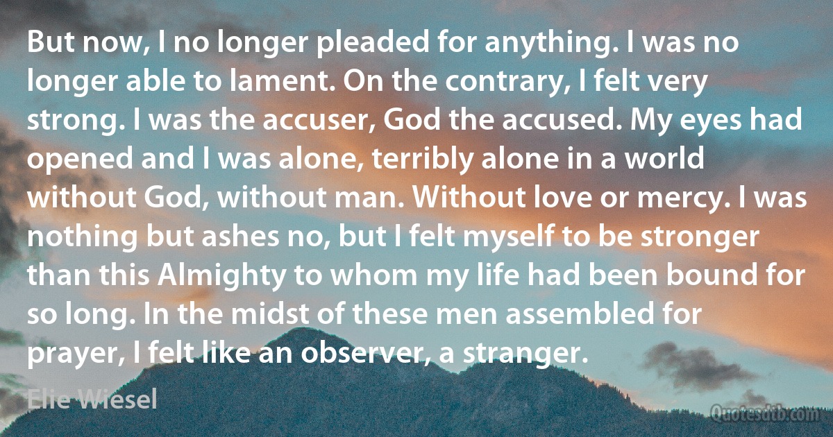 But now, I no longer pleaded for anything. I was no longer able to lament. On the contrary, I felt very strong. I was the accuser, God the accused. My eyes had opened and I was alone, terribly alone in a world without God, without man. Without love or mercy. I was nothing but ashes no, but I felt myself to be stronger than this Almighty to whom my life had been bound for so long. In the midst of these men assembled for prayer, I felt like an observer, a stranger. (Elie Wiesel)