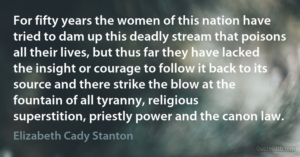 For fifty years the women of this nation have tried to dam up this deadly stream that poisons all their lives, but thus far they have lacked the insight or courage to follow it back to its source and there strike the blow at the fountain of all tyranny, religious superstition, priestly power and the canon law. (Elizabeth Cady Stanton)