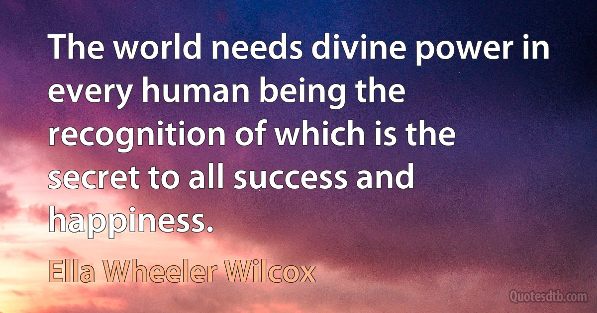 The world needs divine power in every human being the recognition of which is the secret to all success and happiness. (Ella Wheeler Wilcox)