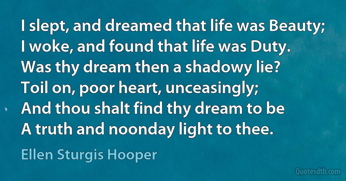 I slept, and dreamed that life was Beauty;
I woke, and found that life was Duty.
Was thy dream then a shadowy lie?
Toil on, poor heart, unceasingly;
And thou shalt find thy dream to be
A truth and noonday light to thee. (Ellen Sturgis Hooper)