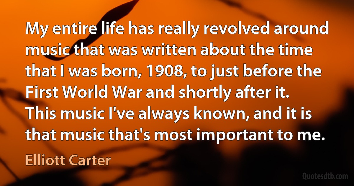 My entire life has really revolved around music that was written about the time that I was born, 1908, to just before the First World War and shortly after it. This music I've always known, and it is that music that's most important to me. (Elliott Carter)