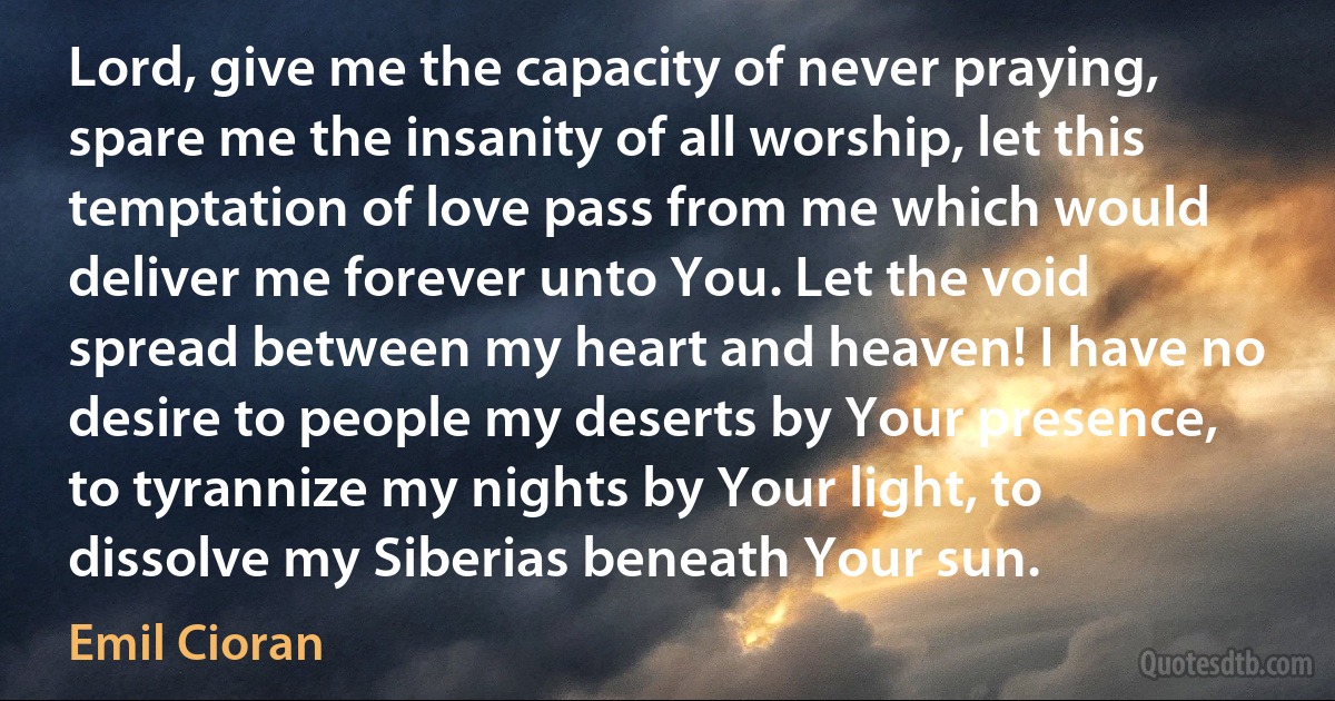 Lord, give me the capacity of never praying, spare me the insanity of all worship, let this temptation of love pass from me which would deliver me forever unto You. Let the void spread between my heart and heaven! I have no desire to people my deserts by Your presence, to tyrannize my nights by Your light, to dissolve my Siberias beneath Your sun. (Emil Cioran)