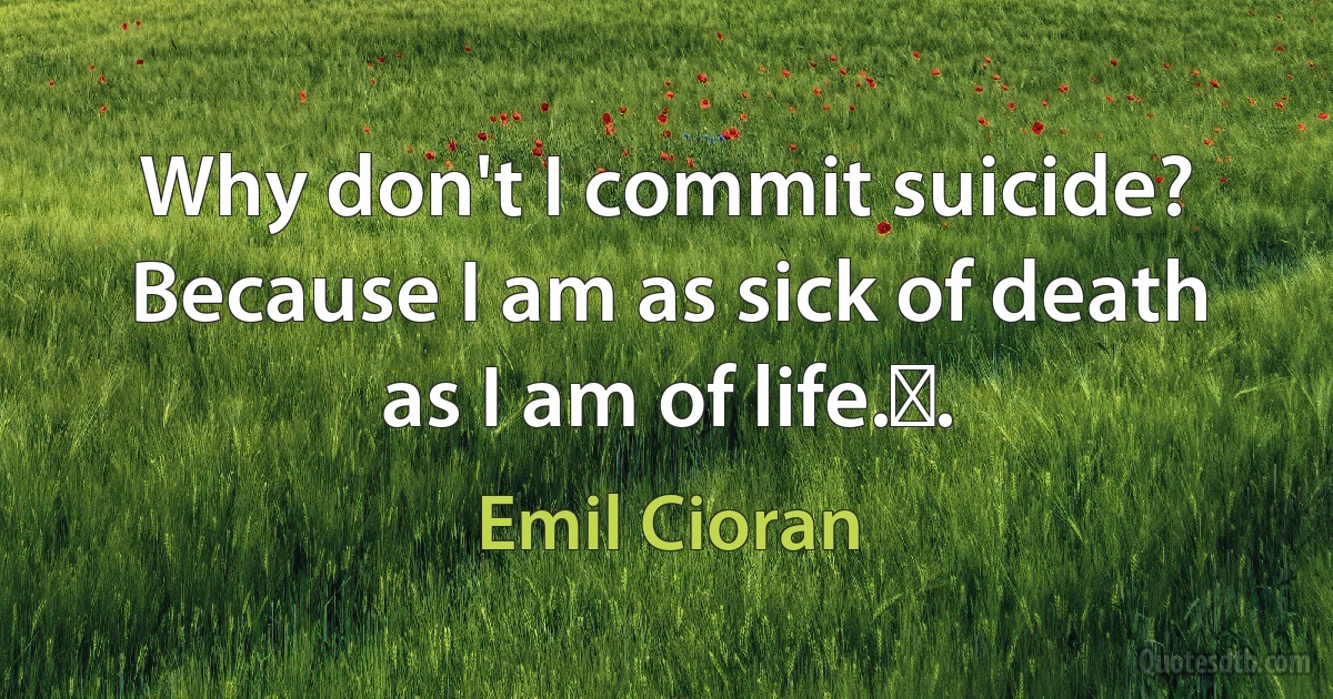 Why don't I commit suicide? Because I am as sick of death as I am of life.￼. (Emil Cioran)