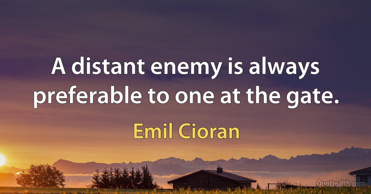 A distant enemy is always preferable to one at the gate. (Emil Cioran)