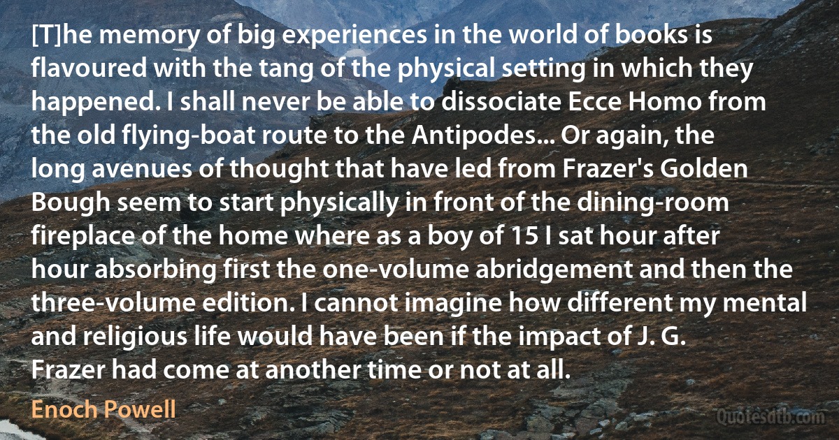 [T]he memory of big experiences in the world of books is flavoured with the tang of the physical setting in which they happened. I shall never be able to dissociate Ecce Homo from the old flying-boat route to the Antipodes... Or again, the long avenues of thought that have led from Frazer's Golden Bough seem to start physically in front of the dining-room fireplace of the home where as a boy of 15 I sat hour after hour absorbing first the one-volume abridgement and then the three-volume edition. I cannot imagine how different my mental and religious life would have been if the impact of J. G. Frazer had come at another time or not at all. (Enoch Powell)