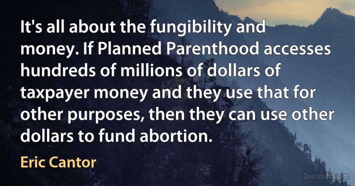 It's all about the fungibility and money. If Planned Parenthood accesses hundreds of millions of dollars of taxpayer money and they use that for other purposes, then they can use other dollars to fund abortion. (Eric Cantor)