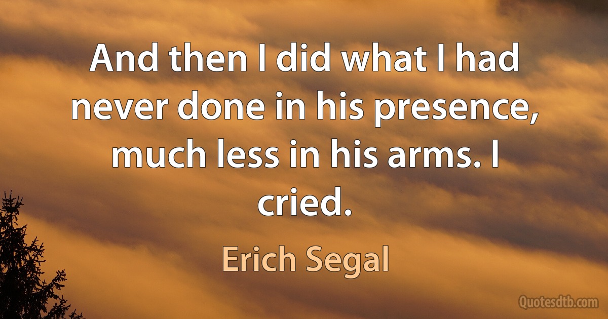 And then I did what I had never done in his presence, much less in his arms. I cried. (Erich Segal)