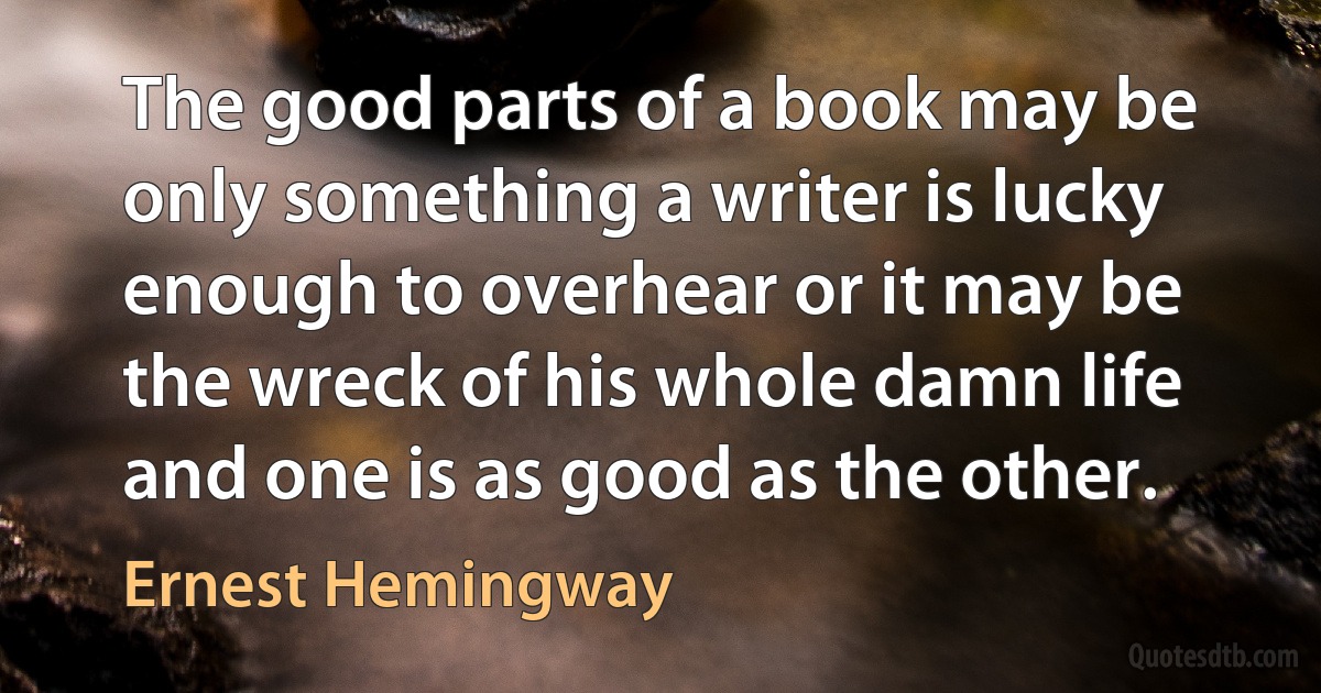 The good parts of a book may be only something a writer is lucky enough to overhear or it may be the wreck of his whole damn life and one is as good as the other. (Ernest Hemingway)