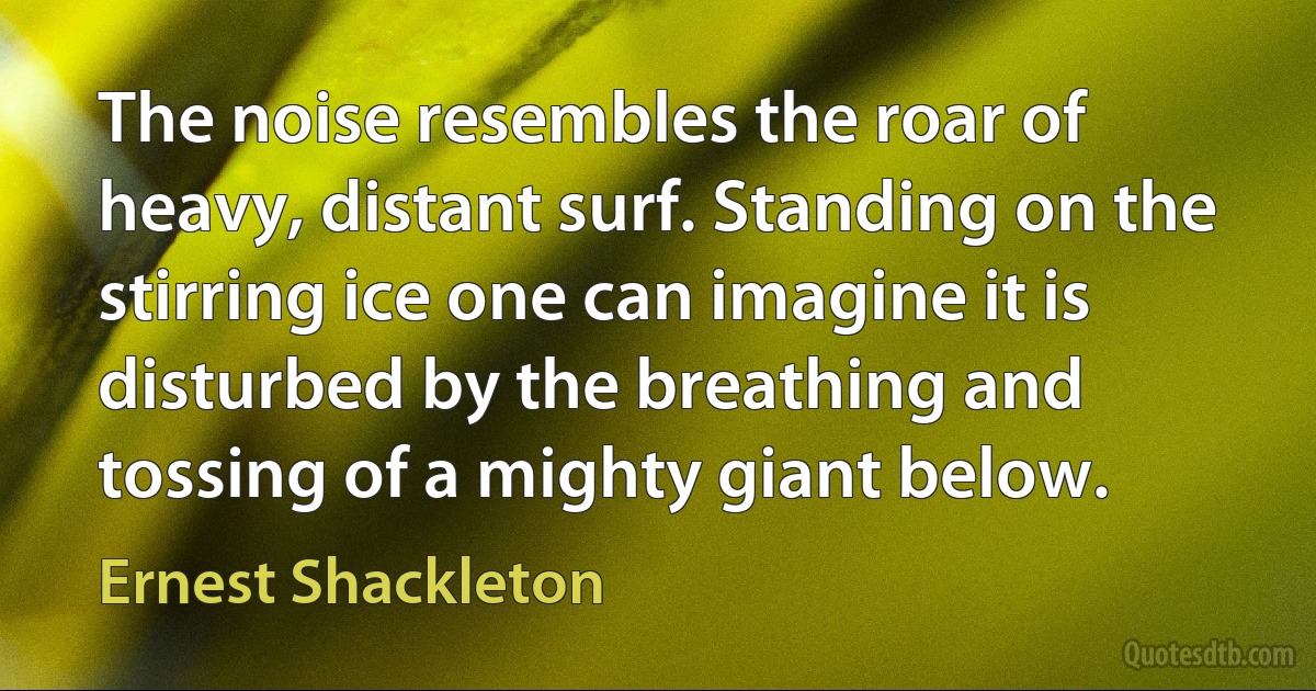 The noise resembles the roar of heavy, distant surf. Standing on the stirring ice one can imagine it is disturbed by the breathing and tossing of a mighty giant below. (Ernest Shackleton)