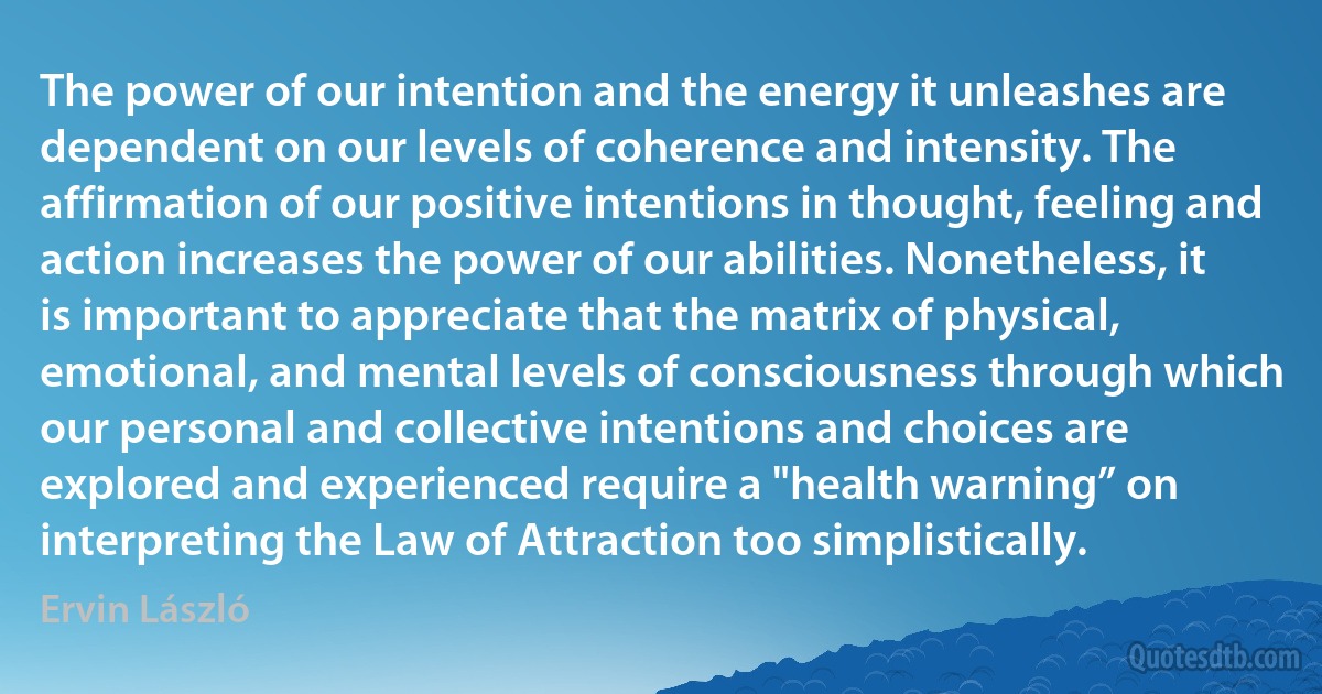 The power of our intention and the energy it unleashes are dependent on our levels of coherence and intensity. The affirmation of our positive intentions in thought, feeling and action increases the power of our abilities. Nonetheless, it is important to appreciate that the matrix of physical, emotional, and mental levels of consciousness through which our personal and collective intentions and choices are explored and experienced require a "health warning” on interpreting the Law of Attraction too simplistically. (Ervin László)