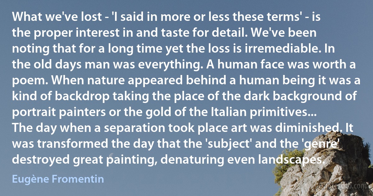 What we've lost - 'I said in more or less these terms' - is the proper interest in and taste for detail. We've been noting that for a long time yet the loss is irremediable. In the old days man was everything. A human face was worth a poem. When nature appeared behind a human being it was a kind of backdrop taking the place of the dark background of portrait painters or the gold of the Italian primitives... The day when a separation took place art was diminished. It was transformed the day that the 'subject' and the 'genre' destroyed great painting, denaturing even landscapes. (Eugène Fromentin)