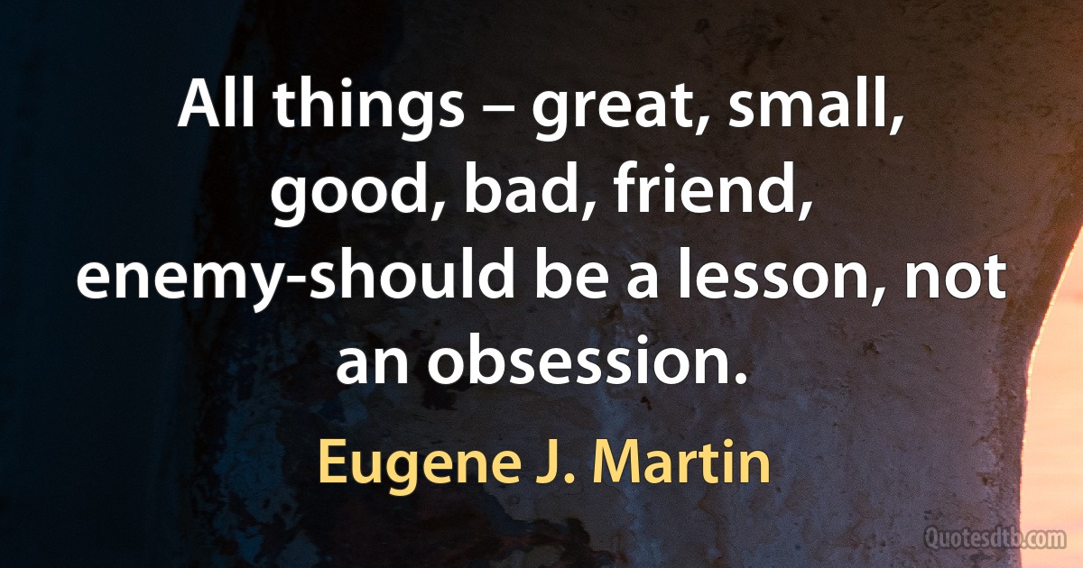 All things – great, small, good, bad, friend, enemy-should be a lesson, not an obsession. (Eugene J. Martin)