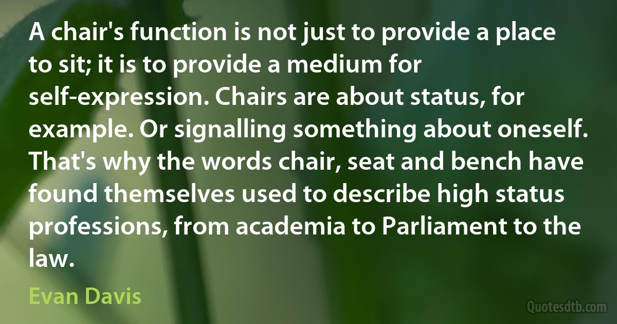 A chair's function is not just to provide a place to sit; it is to provide a medium for self-expression. Chairs are about status, for example. Or signalling something about oneself. That's why the words chair, seat and bench have found themselves used to describe high status professions, from academia to Parliament to the law. (Evan Davis)