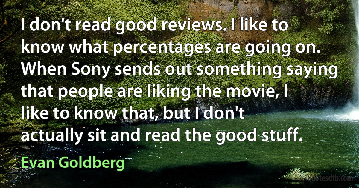 I don't read good reviews. I like to know what percentages are going on. When Sony sends out something saying that people are liking the movie, I like to know that, but I don't actually sit and read the good stuff. (Evan Goldberg)