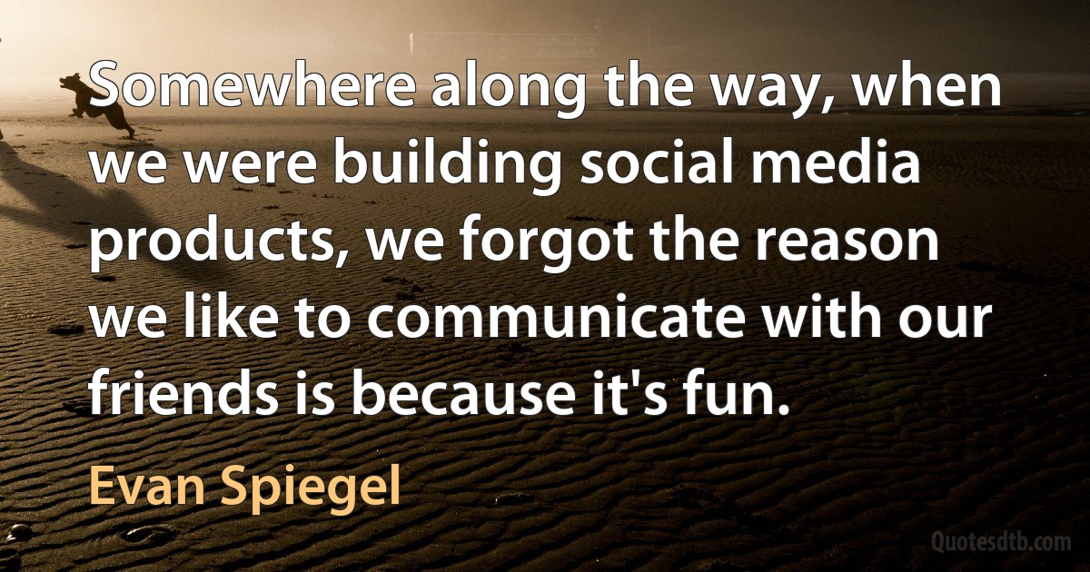 Somewhere along the way, when we were building social media products, we forgot the reason we like to communicate with our friends is because it's fun. (Evan Spiegel)