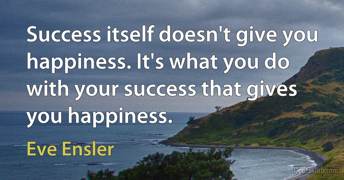 Success itself doesn't give you happiness. It's what you do with your success that gives you happiness. (Eve Ensler)