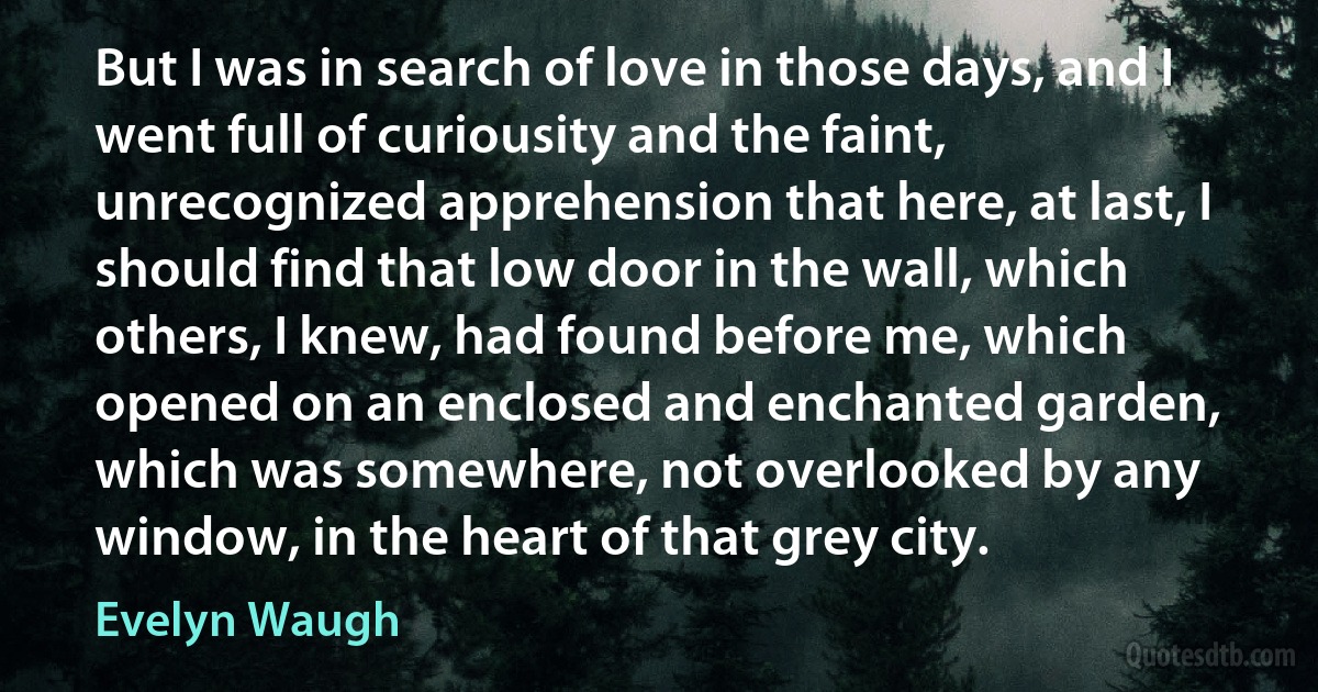 But I was in search of love in those days, and I went full of curiousity and the faint, unrecognized apprehension that here, at last, I should find that low door in the wall, which others, I knew, had found before me, which opened on an enclosed and enchanted garden, which was somewhere, not overlooked by any window, in the heart of that grey city. (Evelyn Waugh)