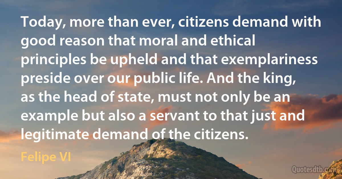 Today, more than ever, citizens demand with good reason that moral and ethical principles be upheld and that exemplariness preside over our public life. And the king, as the head of state, must not only be an example but also a servant to that just and legitimate demand of the citizens. (Felipe VI)