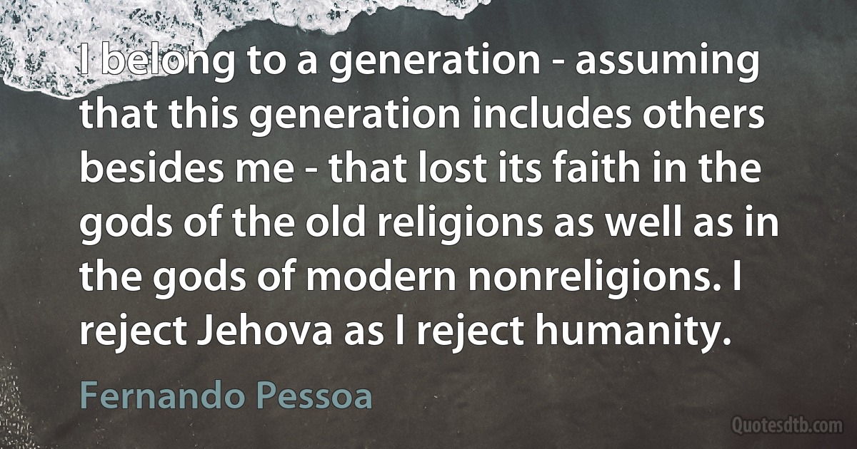 I belong to a generation - assuming that this generation includes others besides me - that lost its faith in the gods of the old religions as well as in the gods of modern nonreligions. I reject Jehova as I reject humanity. (Fernando Pessoa)