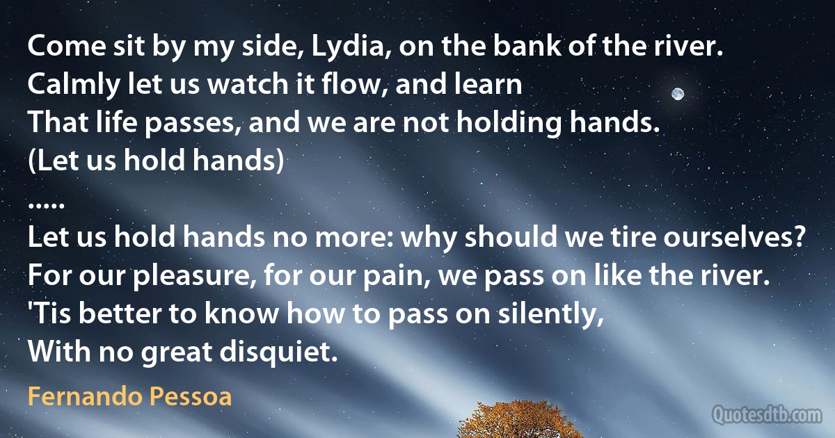 Come sit by my side, Lydia, on the bank of the river.
Calmly let us watch it flow, and learn
That life passes, and we are not holding hands.
(Let us hold hands)
.....
Let us hold hands no more: why should we tire ourselves?
For our pleasure, for our pain, we pass on like the river.
'Tis better to know how to pass on silently,
With no great disquiet. (Fernando Pessoa)