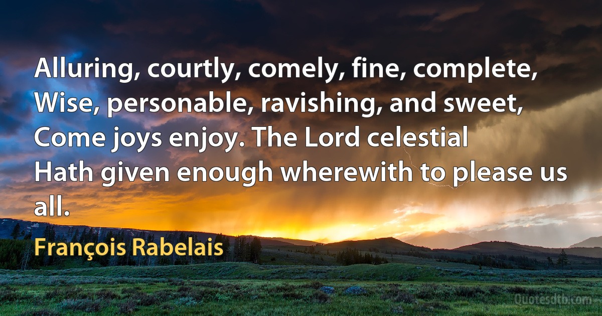 Alluring, courtly, comely, fine, complete,
Wise, personable, ravishing, and sweet,
Come joys enjoy. The Lord celestial
Hath given enough wherewith to please us all. (François Rabelais)