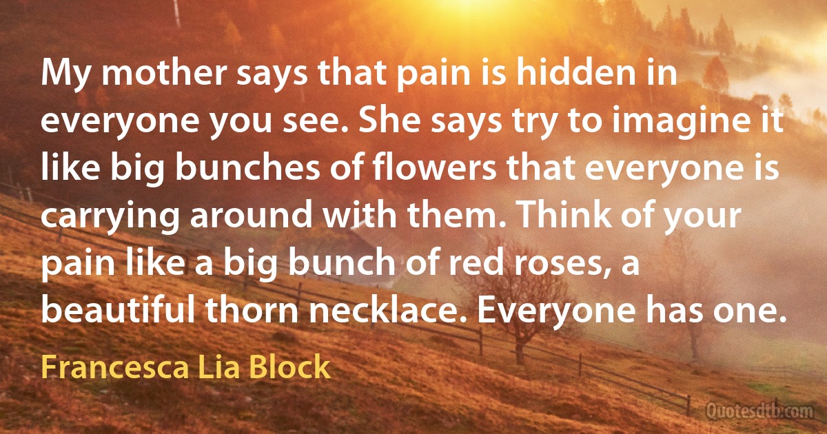 My mother says that pain is hidden in everyone you see. She says try to imagine it like big bunches of flowers that everyone is carrying around with them. Think of your pain like a big bunch of red roses, a beautiful thorn necklace. Everyone has one. (Francesca Lia Block)