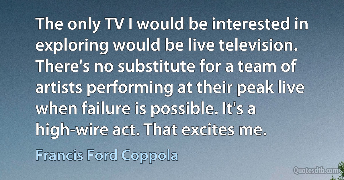 The only TV I would be interested in exploring would be live television. There's no substitute for a team of artists performing at their peak live when failure is possible. It's a high-wire act. That excites me. (Francis Ford Coppola)