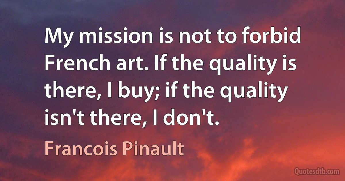 My mission is not to forbid French art. If the quality is there, I buy; if the quality isn't there, I don't. (Francois Pinault)