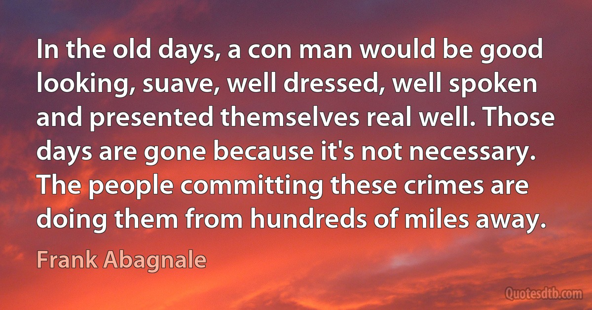 In the old days, a con man would be good looking, suave, well dressed, well spoken and presented themselves real well. Those days are gone because it's not necessary. The people committing these crimes are doing them from hundreds of miles away. (Frank Abagnale)