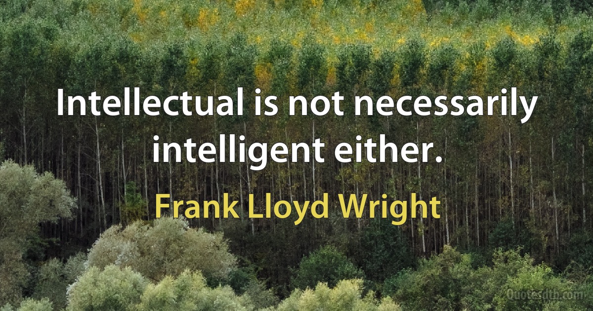 Intellectual is not necessarily intelligent either. (Frank Lloyd Wright)