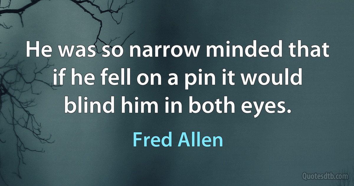 He was so narrow minded that if he fell on a pin it would blind him in both eyes. (Fred Allen)