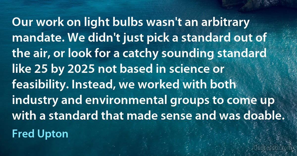 Our work on light bulbs wasn't an arbitrary mandate. We didn't just pick a standard out of the air, or look for a catchy sounding standard like 25 by 2025 not based in science or feasibility. Instead, we worked with both industry and environmental groups to come up with a standard that made sense and was doable. (Fred Upton)