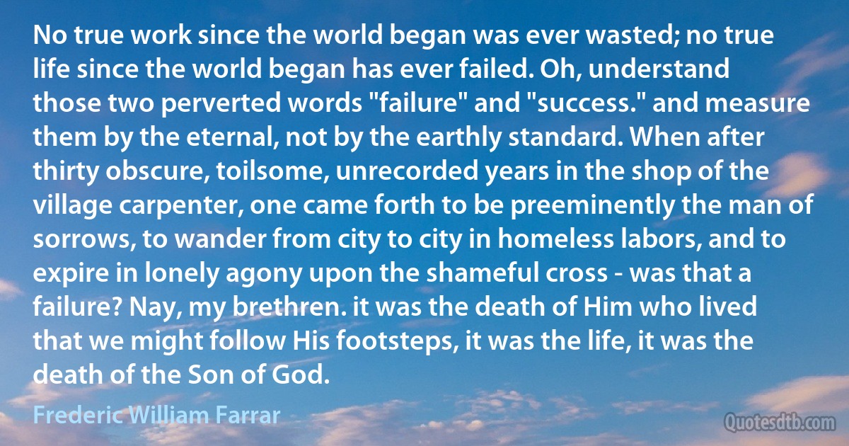 No true work since the world began was ever wasted; no true life since the world began has ever failed. Oh, understand those two perverted words "failure" and "success." and measure them by the eternal, not by the earthly standard. When after thirty obscure, toilsome, unrecorded years in the shop of the village carpenter, one came forth to be preeminently the man of sorrows, to wander from city to city in homeless labors, and to expire in lonely agony upon the shameful cross - was that a failure? Nay, my brethren. it was the death of Him who lived that we might follow His footsteps, it was the life, it was the death of the Son of God. (Frederic William Farrar)