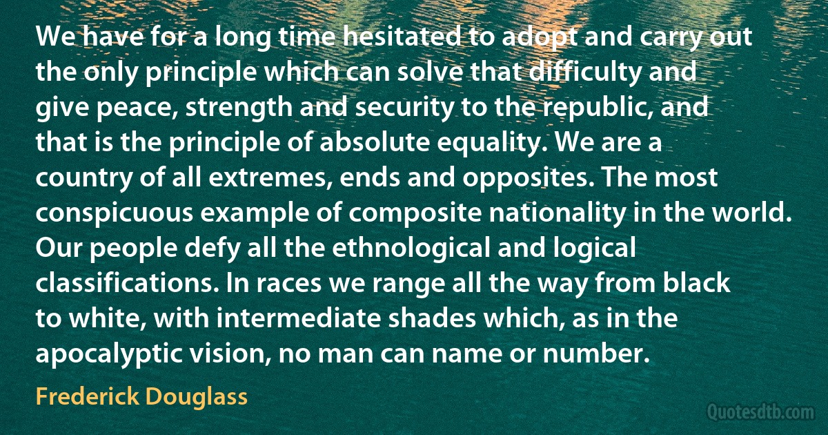 We have for a long time hesitated to adopt and carry out the only principle which can solve that difficulty and give peace, strength and security to the republic, and that is the principle of absolute equality. We are a country of all extremes, ends and opposites. The most conspicuous example of composite nationality in the world. Our people defy all the ethnological and logical classifications. In races we range all the way from black to white, with intermediate shades which, as in the apocalyptic vision, no man can name or number. (Frederick Douglass)