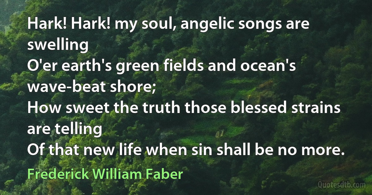 Hark! Hark! my soul, angelic songs are swelling
O'er earth's green fields and ocean's wave-beat shore;
How sweet the truth those blessed strains are telling
Of that new life when sin shall be no more. (Frederick William Faber)