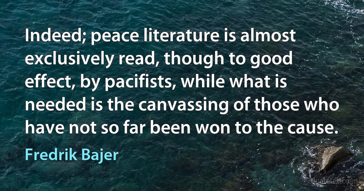 Indeed; peace literature is almost exclusively read, though to good effect, by pacifists, while what is needed is the canvassing of those who have not so far been won to the cause. (Fredrik Bajer)