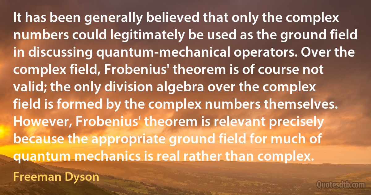 It has been generally believed that only the complex numbers could legitimately be used as the ground field in discussing quantum-mechanical operators. Over the complex field, Frobenius' theorem is of course not valid; the only division algebra over the complex field is formed by the complex numbers themselves. However, Frobenius' theorem is relevant precisely because the appropriate ground field for much of quantum mechanics is real rather than complex. (Freeman Dyson)