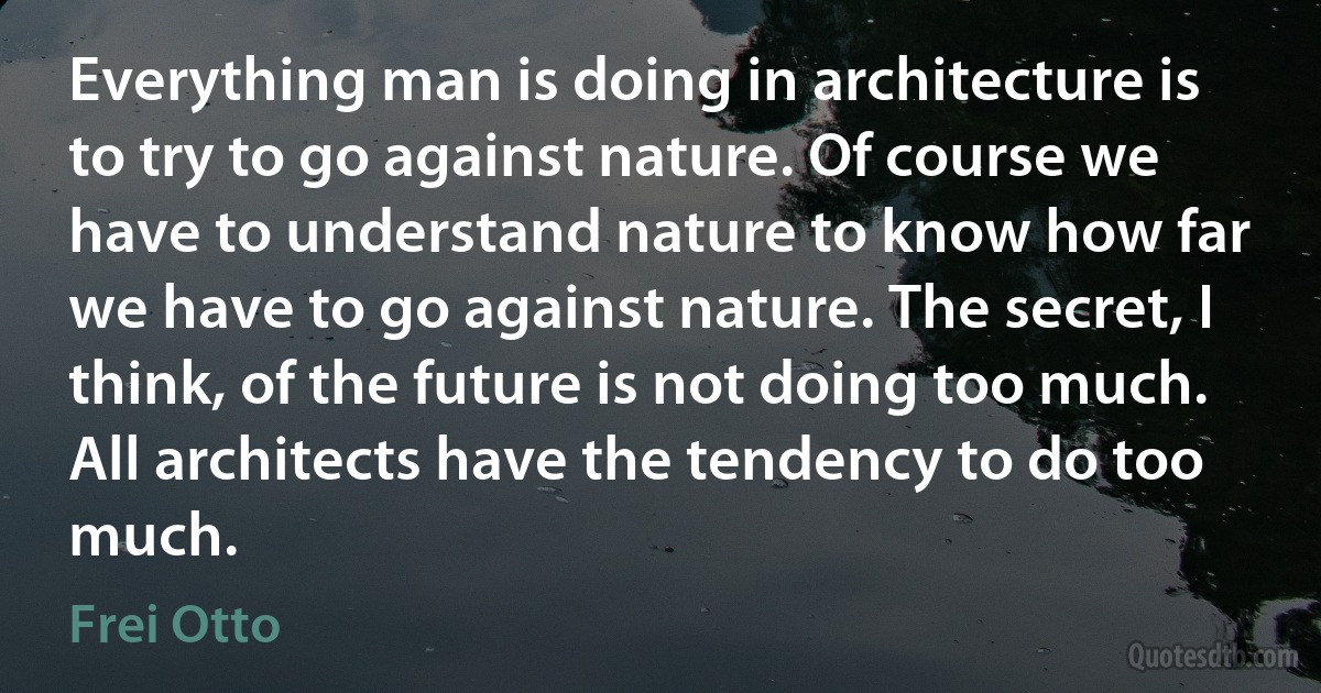 Everything man is doing in architecture is to try to go against nature. Of course we have to understand nature to know how far we have to go against nature. The secret, I think, of the future is not doing too much. All architects have the tendency to do too much. (Frei Otto)