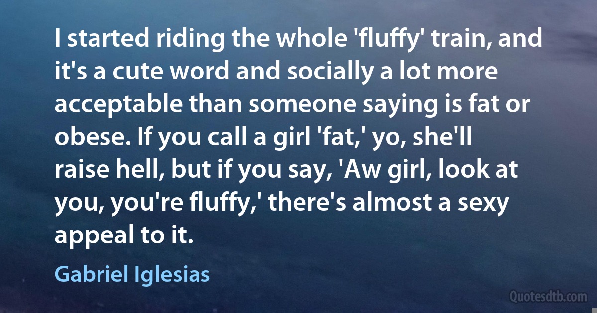 I started riding the whole 'fluffy' train, and it's a cute word and socially a lot more acceptable than someone saying is fat or obese. If you call a girl 'fat,' yo, she'll raise hell, but if you say, 'Aw girl, look at you, you're fluffy,' there's almost a sexy appeal to it. (Gabriel Iglesias)