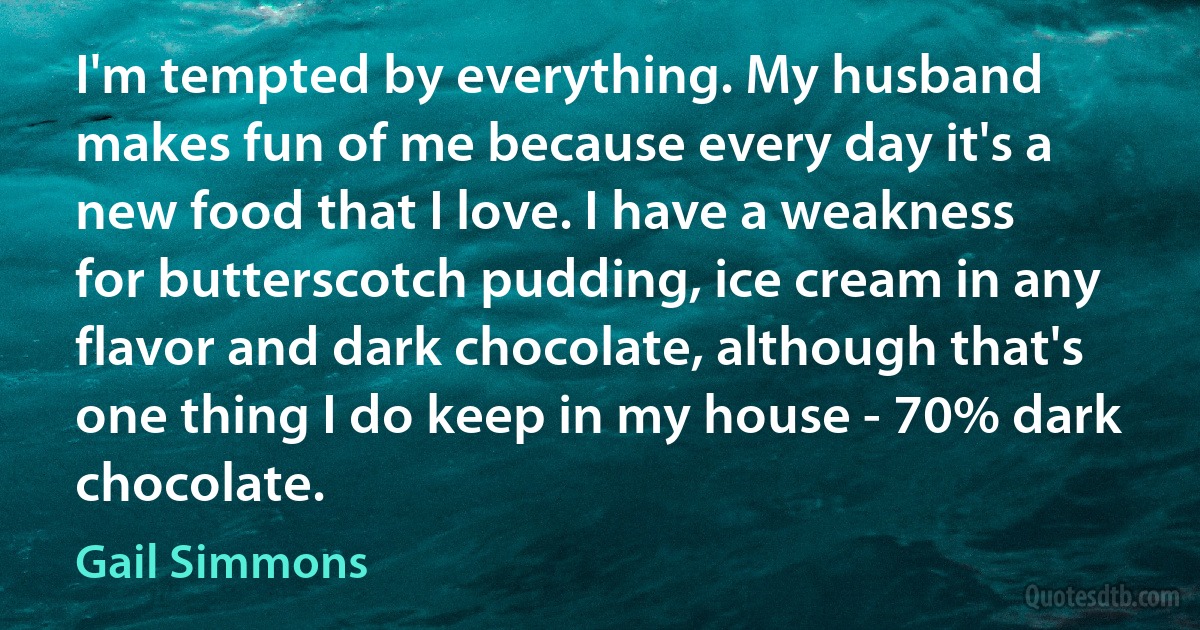 I'm tempted by everything. My husband makes fun of me because every day it's a new food that I love. I have a weakness for butterscotch pudding, ice cream in any flavor and dark chocolate, although that's one thing I do keep in my house - 70% dark chocolate. (Gail Simmons)