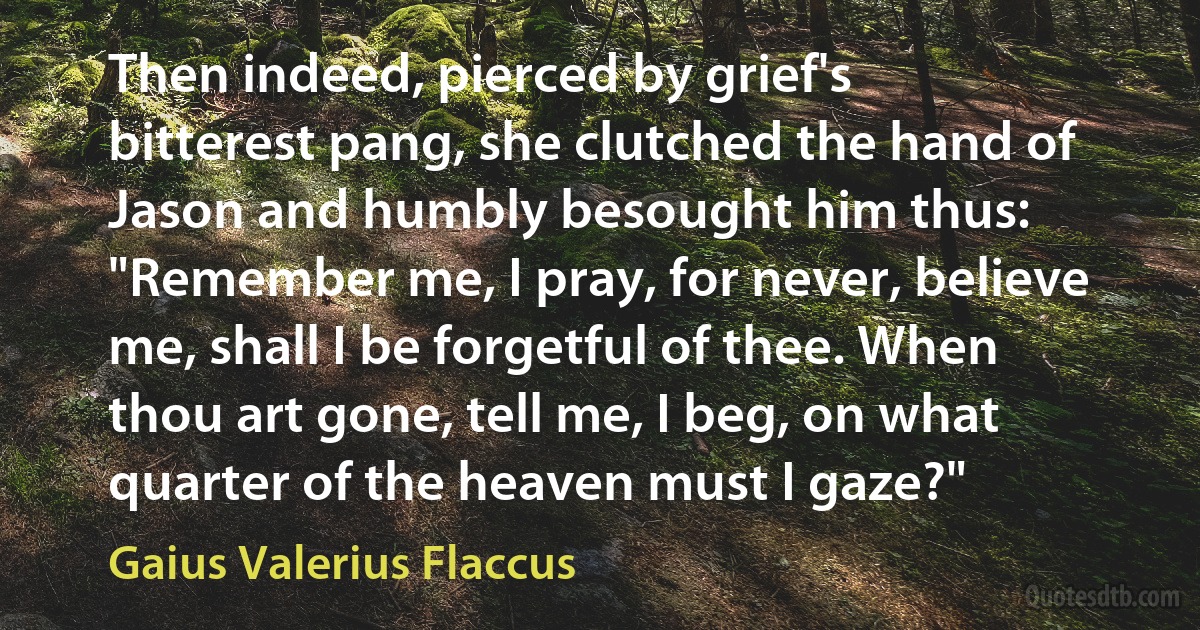 Then indeed, pierced by grief's bitterest pang, she clutched the hand of Jason and humbly besought him thus: "Remember me, I pray, for never, believe me, shall I be forgetful of thee. When thou art gone, tell me, I beg, on what quarter of the heaven must I gaze?" (Gaius Valerius Flaccus)