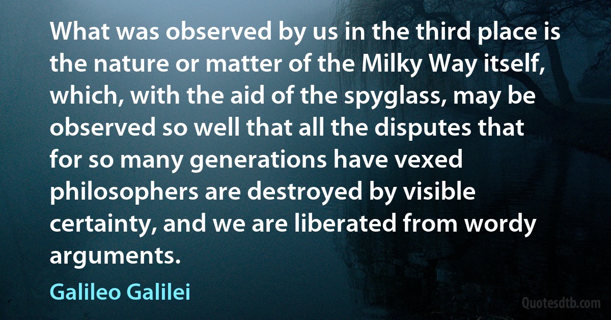 What was observed by us in the third place is the nature or matter of the Milky Way itself, which, with the aid of the spyglass, may be observed so well that all the disputes that for so many generations have vexed philosophers are destroyed by visible certainty, and we are liberated from wordy arguments. (Galileo Galilei)