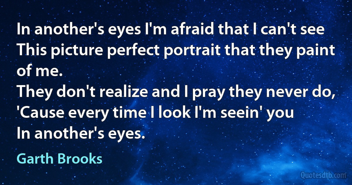 In another's eyes I'm afraid that I can't see
This picture perfect portrait that they paint of me.
They don't realize and I pray they never do,
'Cause every time I look I'm seein' you
In another's eyes. (Garth Brooks)