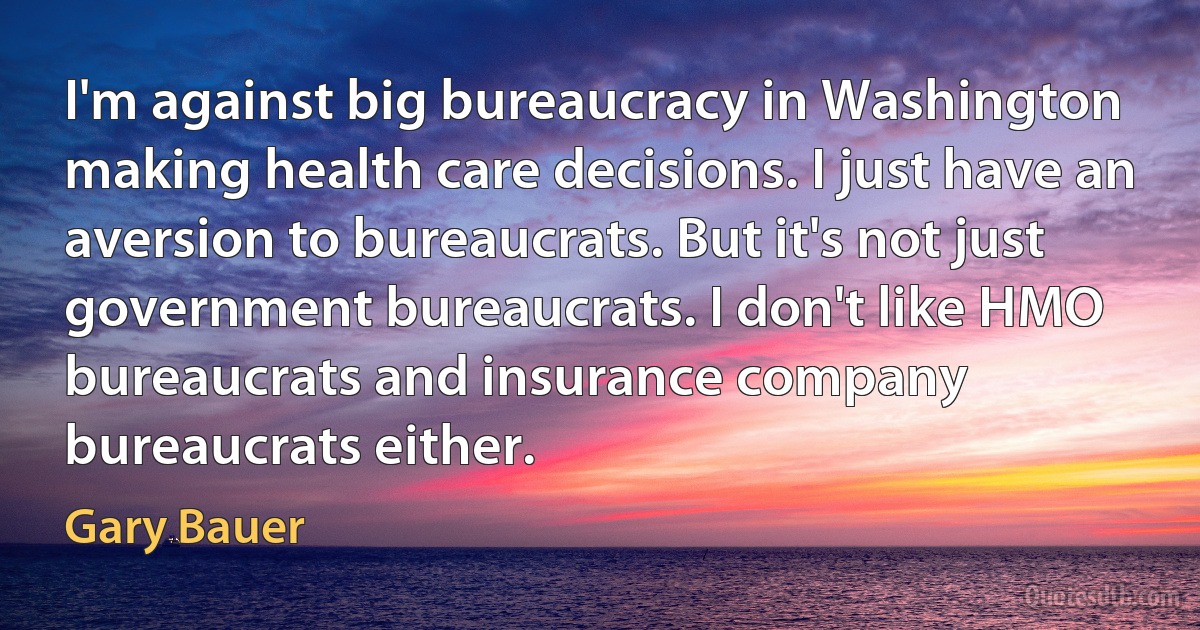 I'm against big bureaucracy in Washington making health care decisions. I just have an aversion to bureaucrats. But it's not just government bureaucrats. I don't like HMO bureaucrats and insurance company bureaucrats either. (Gary Bauer)