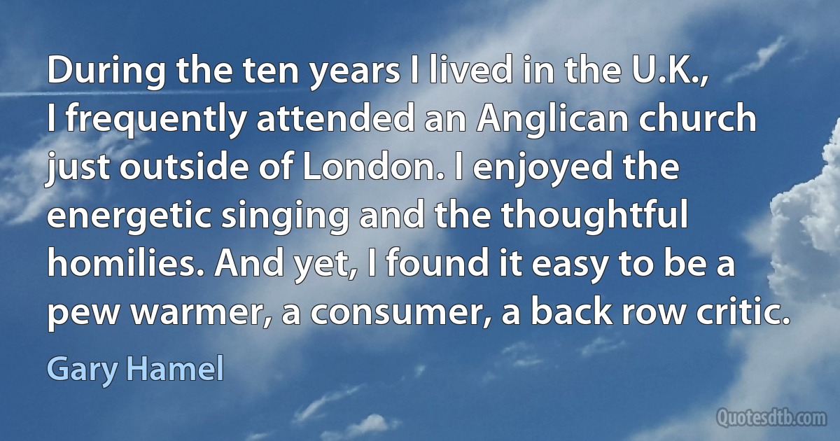 During the ten years I lived in the U.K., I frequently attended an Anglican church just outside of London. I enjoyed the energetic singing and the thoughtful homilies. And yet, I found it easy to be a pew warmer, a consumer, a back row critic. (Gary Hamel)