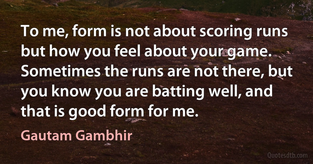 To me, form is not about scoring runs but how you feel about your game. Sometimes the runs are not there, but you know you are batting well, and that is good form for me. (Gautam Gambhir)