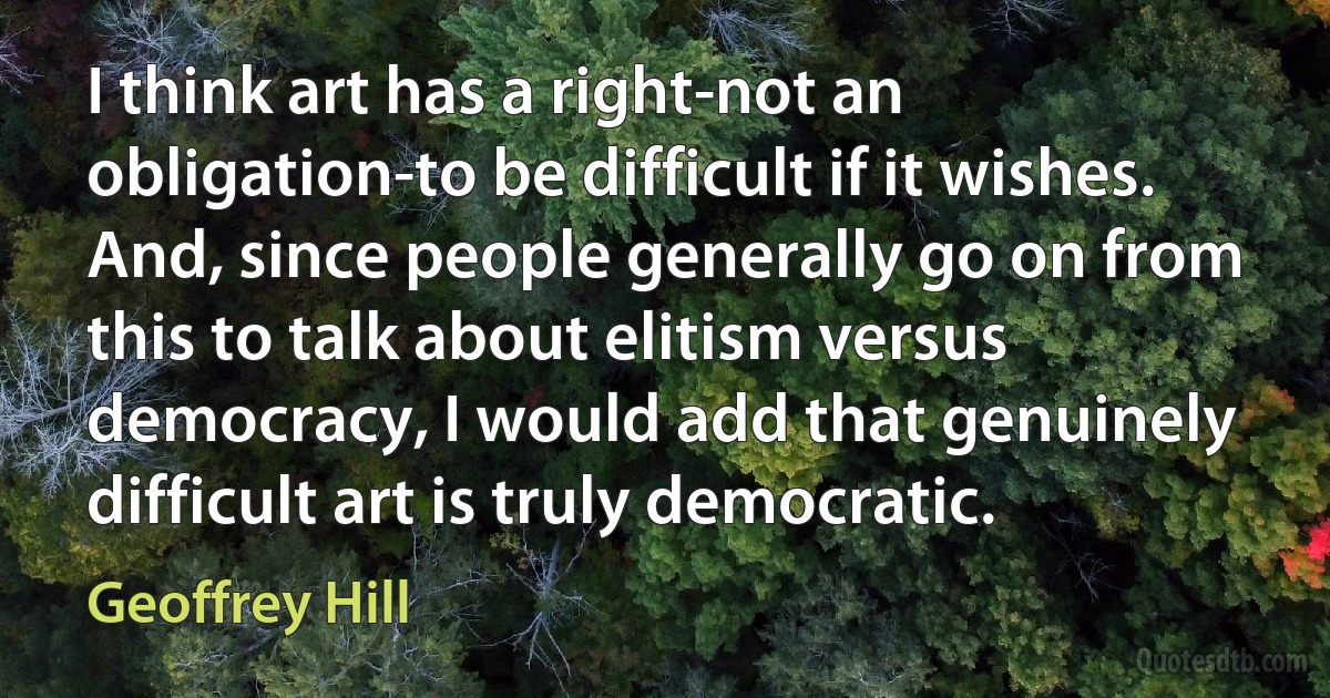 I think art has a right-not an obligation-to be difficult if it wishes. And, since people generally go on from this to talk about elitism versus democracy, I would add that genuinely difficult art is truly democratic. (Geoffrey Hill)