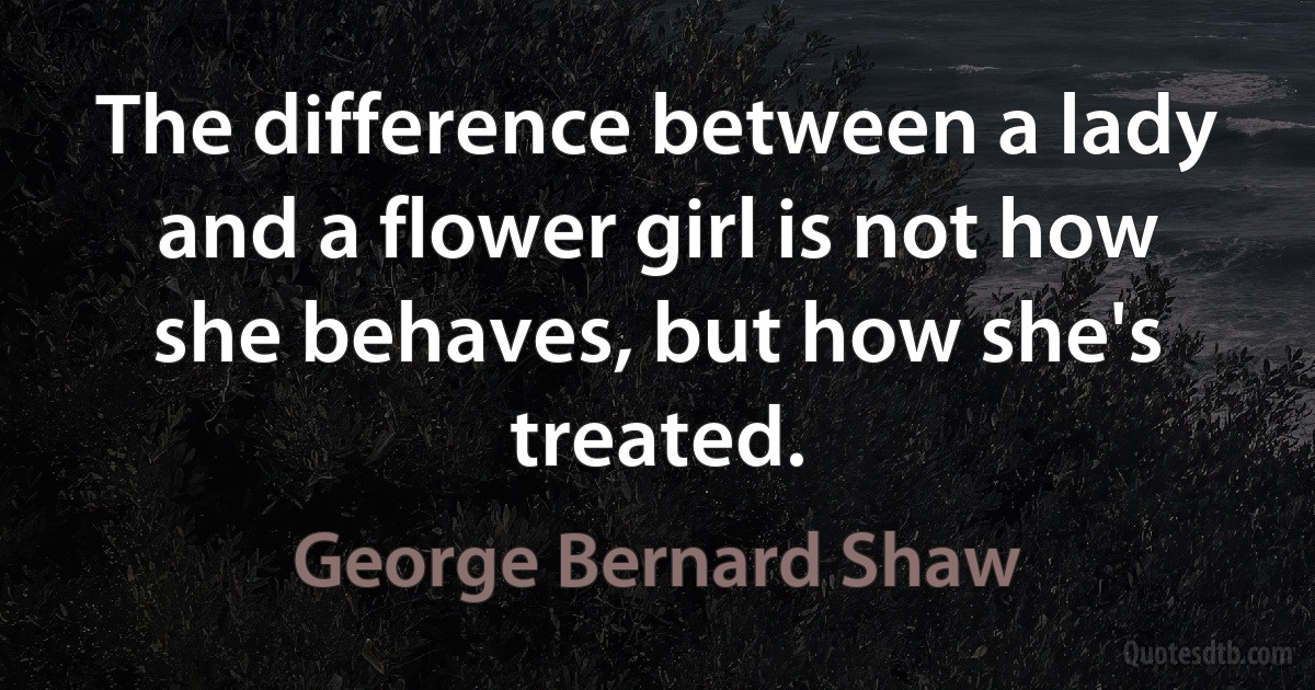 The difference between a lady and a flower girl is not how she behaves, but how she's treated. (George Bernard Shaw)